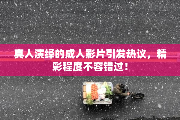 真人演绎的成人影片引发热议，精彩程度不容错过！