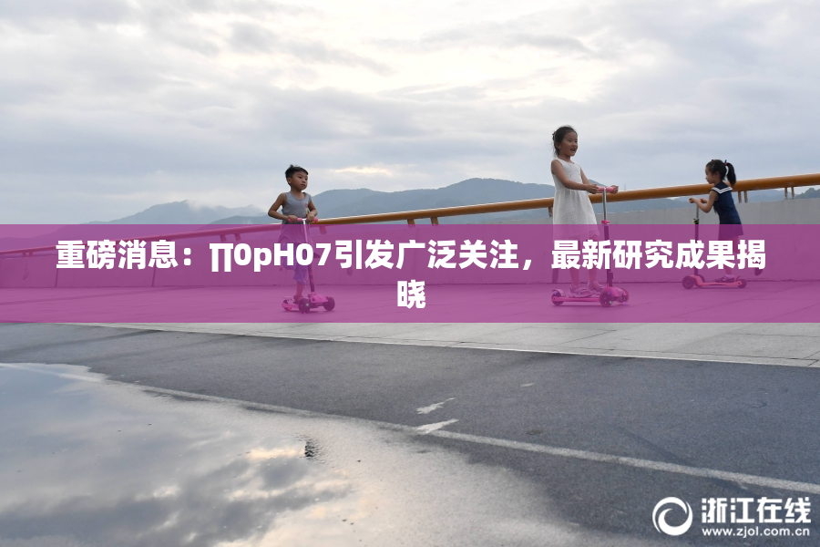 重磅消息：∏0pH07引发广泛关注，最新研究成果揭晓