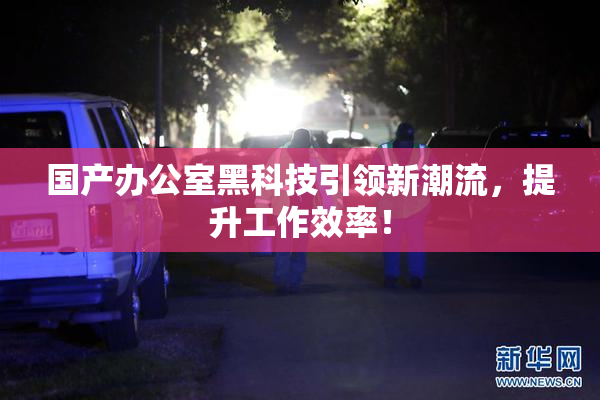 国产办公室黑科技引领新潮流，提升工作效率！