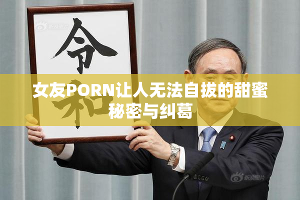 女友PORN让人无法自拔的甜蜜秘密与纠葛