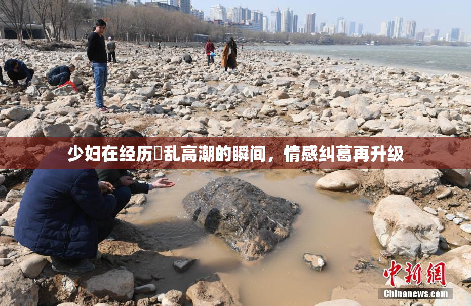少妇在经历婬乱高潮的瞬间，情感纠葛再升级