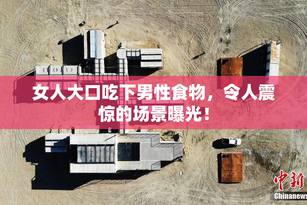 女人大口吃下男性食物，令人震惊的场景曝光！