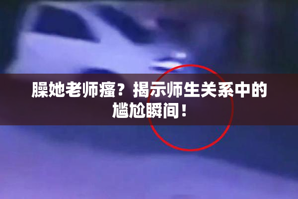 臊她老师瘙？揭示师生关系中的尴尬瞬间！