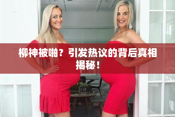 柳神被啪？引发热议的背后真相揭秘！