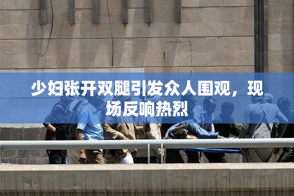 少妇张开双腿引发众人围观，现场反响热烈