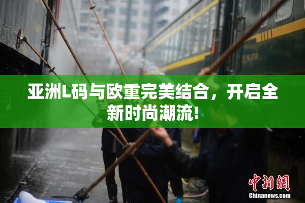 亚洲L码与欧重完美结合，开启全新时尚潮流!
