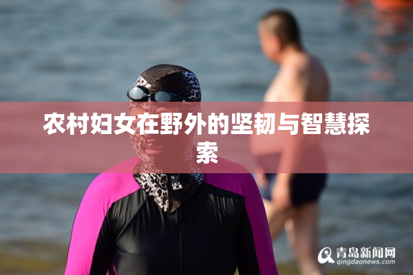 农村妇女在野外的坚韧与智慧探索