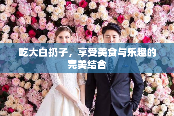 吃大白扔子，享受美食与乐趣的完美结合