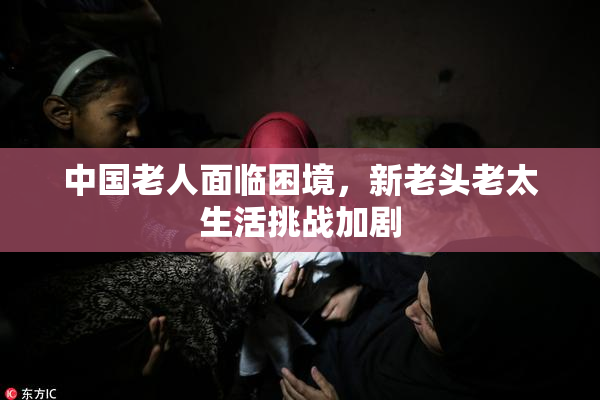 中国老人面临困境，新老头老太生活挑战加剧