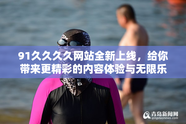91久久久久网站全新上线，给你带来更精彩的内容体验与无限乐趣！