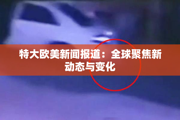 特大欧美新闻报道：全球聚焦新动态与变化