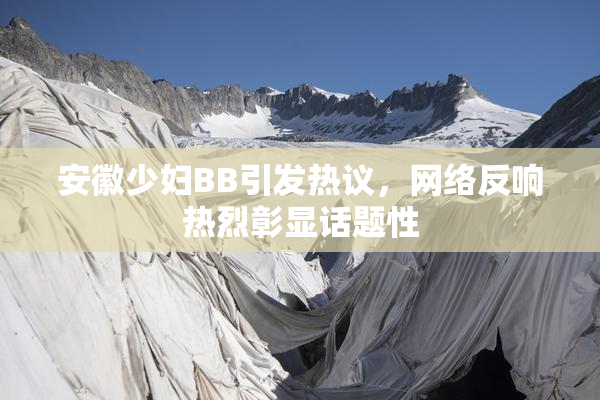 安徽少妇BB引发热议，网络反响热烈彰显话题性