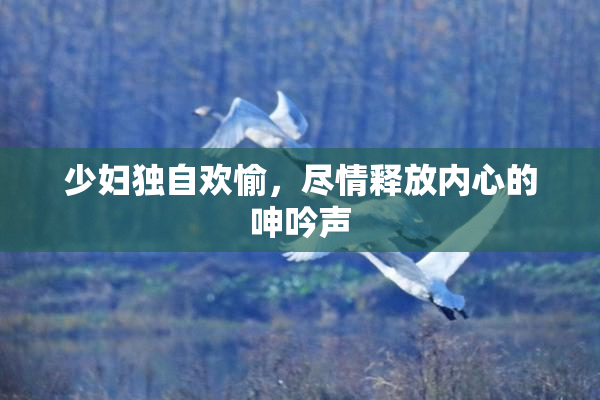 少妇独自欢愉，尽情释放内心的呻吟声