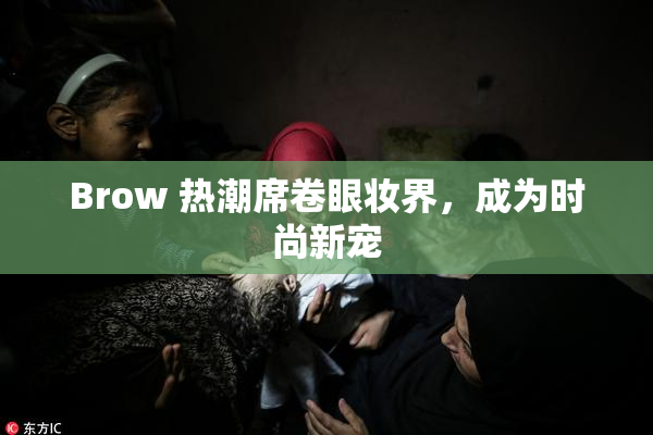 Brow 热潮席卷眼妆界，成为时尚新宠