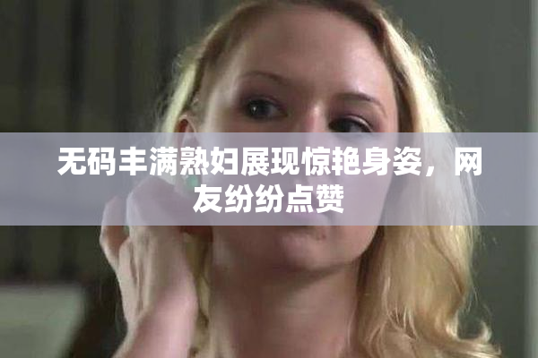 无码丰满熟妇展现惊艳身姿，网友纷纷点赞