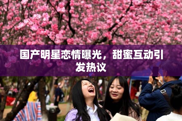 国产明星恋情曝光，甜蜜互动引发热议