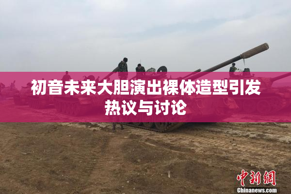 初音未来大胆演出裸体造型引发热议与讨论