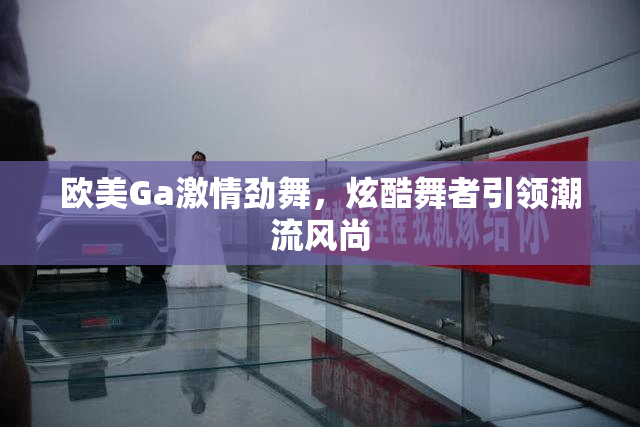 欧美Ga激情劲舞，炫酷舞者引领潮流风尚