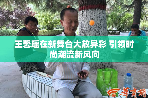 王馨瑶在新舞台大放异彩 引领时尚潮流新风向
