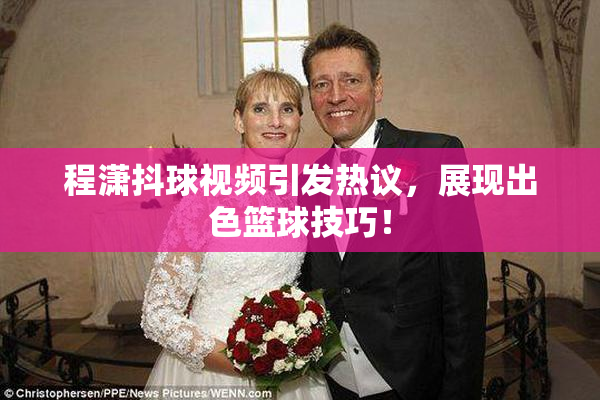 程潇抖球视频引发热议，展现出色篮球技巧！
