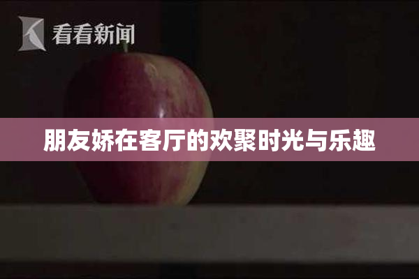 朋友娇在客厅的欢聚时光与乐趣