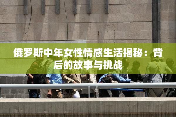 俄罗斯中年女性情感生活揭秘：背后的故事与挑战