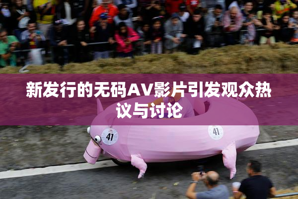 新发行的无码AV影片引发观众热议与讨论