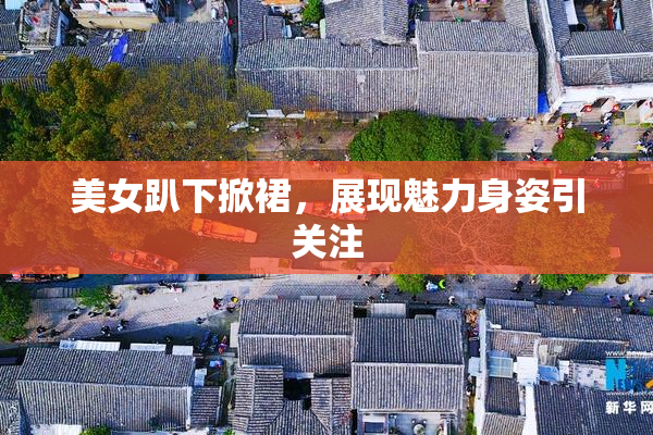美女趴下掀裙，展现魅力身姿引关注