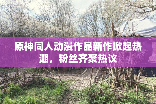 原神同人动漫作品新作掀起热潮，粉丝齐聚热议