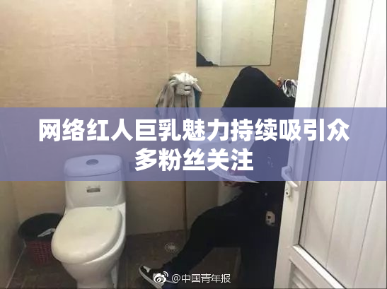 网络红人巨乳魅力持续吸引众多粉丝关注