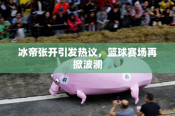 冰帝张开引发热议，篮球赛场再掀波澜