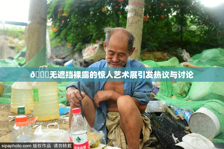 🔞无遮挡裸露的惊人艺术展引发热议与讨论
