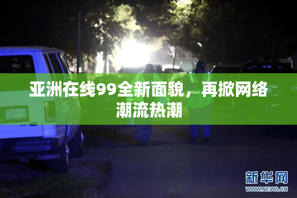 亚洲在线99全新面貌，再掀网络潮流热潮