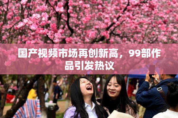 国产视频市场再创新高，99部作品引发热议