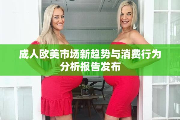 成人欧美市场新趋势与消费行为分析报告发布