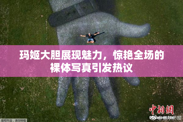 玛姬大胆展现魅力，惊艳全场的裸体写真引发热议