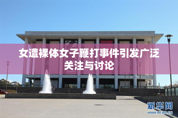 女遭裸体女子鞭打事件引发广泛关注与讨论