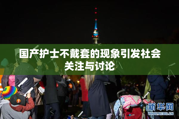国产护士不戴套的现象引发社会关注与讨论