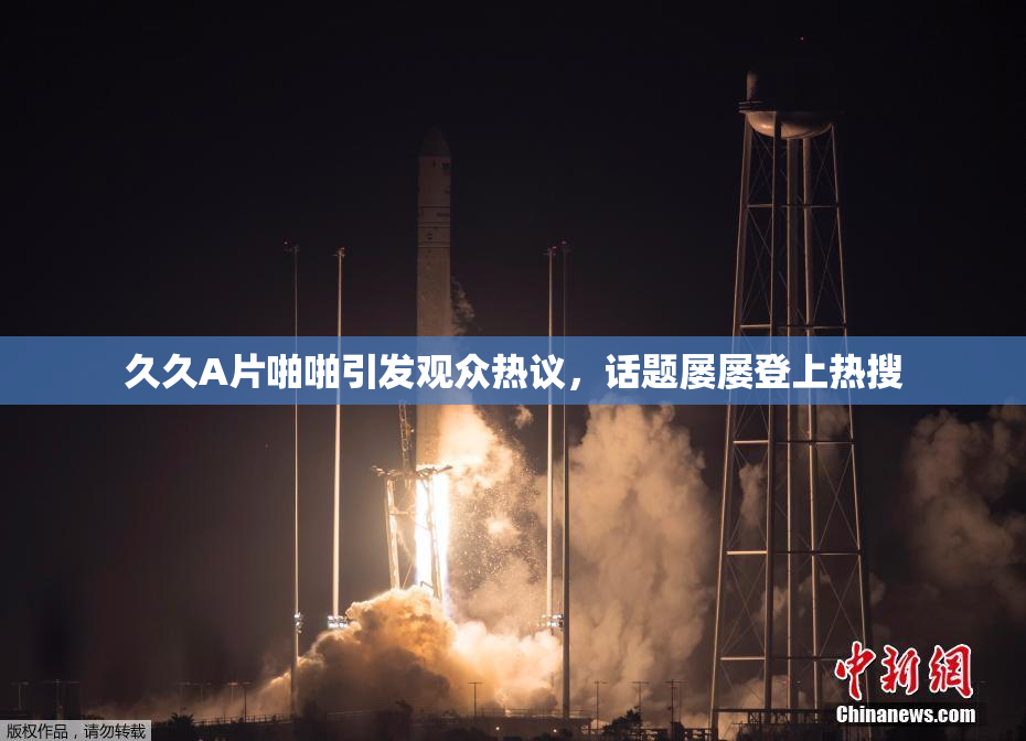 久久A片啪啪引发观众热议，话题屡屡登上热搜