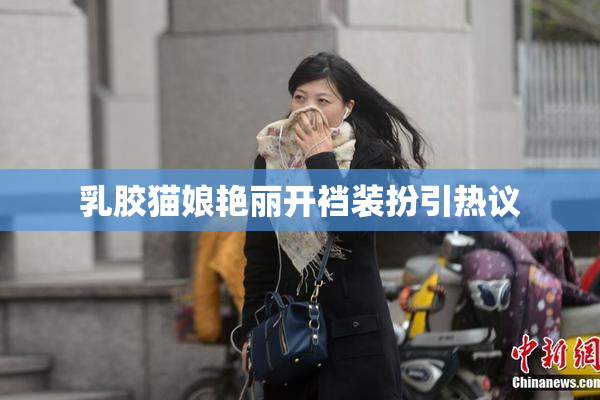 乳胶猫娘艳丽开裆装扮引热议