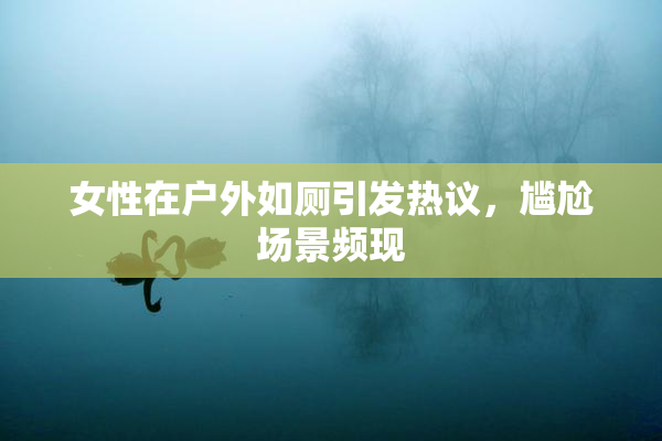 女性在户外如厕引发热议，尴尬场景频现