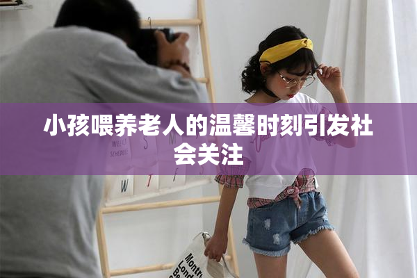 小孩喂养老人的温馨时刻引发社会关注