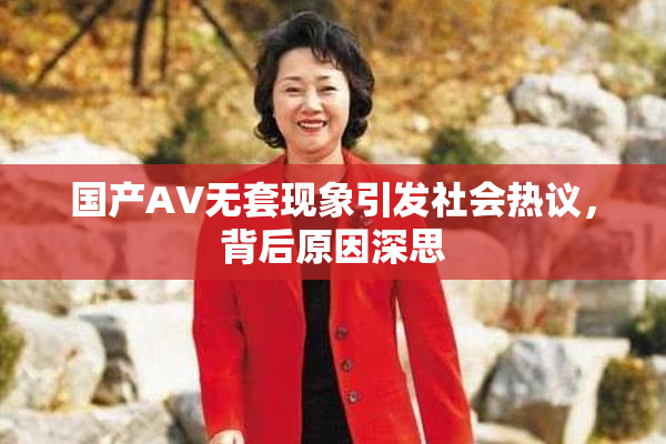 国产AV无套现象引发社会热议，背后原因深思