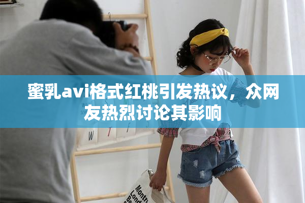 蜜乳avi格式红桃引发热议，众网友热烈讨论其影响