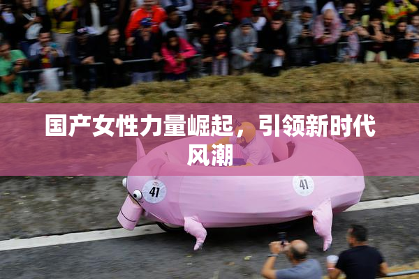 国产女性力量崛起，引领新时代风潮