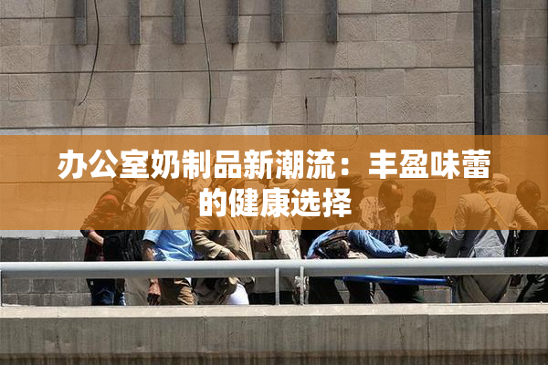 办公室奶制品新潮流：丰盈味蕾的健康选择