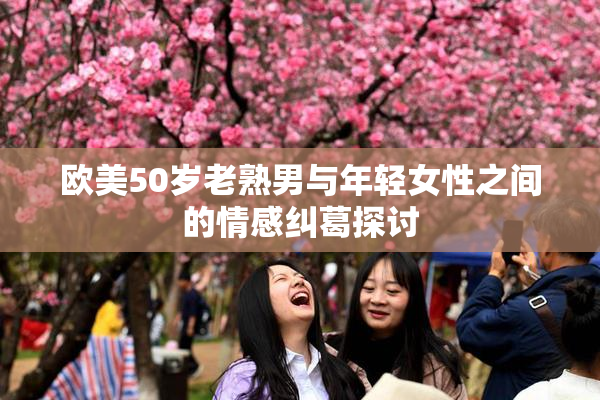欧美50岁老熟男与年轻女性之间的情感纠葛探讨