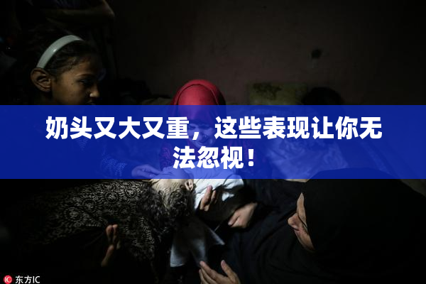 奶头又大又重，这些表现让你无法忽视！