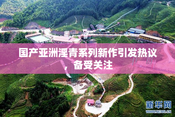 国产亚洲淫青系列新作引发热议，备受关注