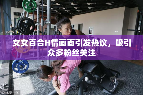 女女百合H情画面引发热议，吸引众多粉丝关注